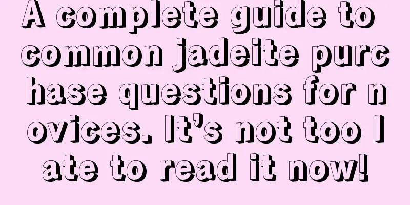 A complete guide to common jadeite purchase questions for novices. It’s not too late to read it now!