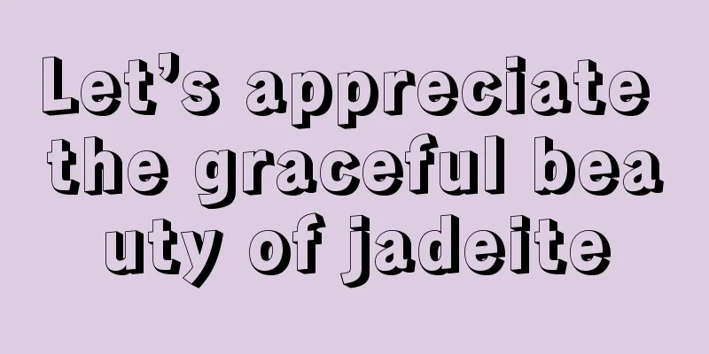 Let’s appreciate the graceful beauty of jadeite