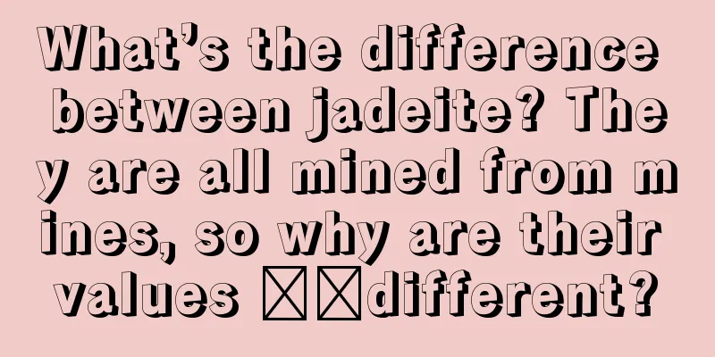 What’s the difference between jadeite? They are all mined from mines, so why are their values ​​different?