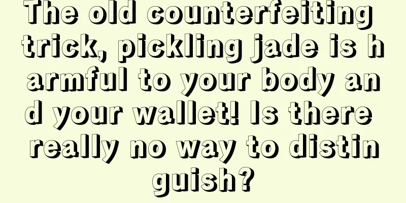 The old counterfeiting trick, pickling jade is harmful to your body and your wallet! Is there really no way to distinguish?