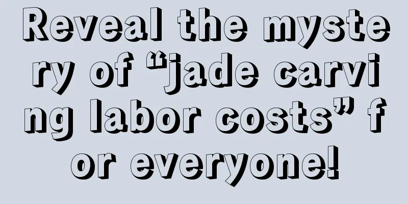 Reveal the mystery of “jade carving labor costs” for everyone!