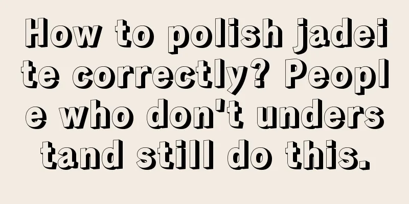 How to polish jadeite correctly? People who don't understand still do this.