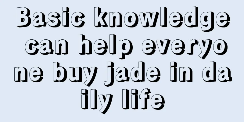 Basic knowledge can help everyone buy jade in daily life