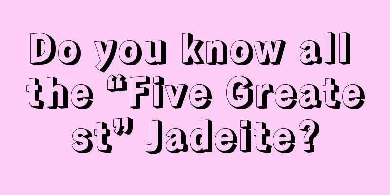 Do you know all the “Five Greatest” Jadeite?