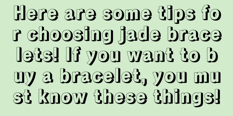 Here are some tips for choosing jade bracelets! If you want to buy a bracelet, you must know these things!