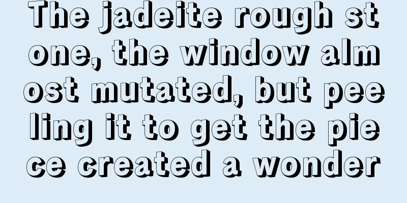 The jadeite rough stone, the window almost mutated, but peeling it to get the piece created a wonder