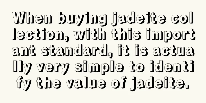 When buying jadeite collection, with this important standard, it is actually very simple to identify the value of jadeite.