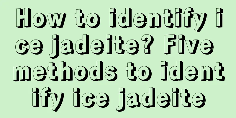 How to identify ice jadeite? Five methods to identify ice jadeite