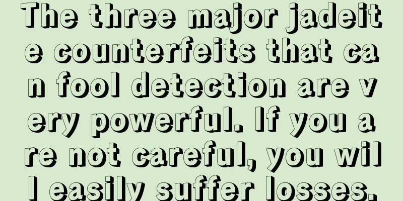 The three major jadeite counterfeits that can fool detection are very powerful. If you are not careful, you will easily suffer losses.