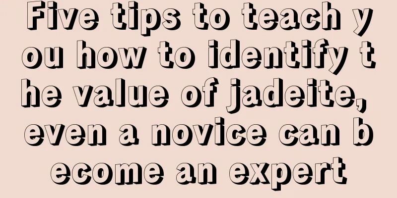 Five tips to teach you how to identify the value of jadeite, even a novice can become an expert