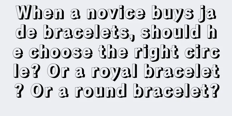 When a novice buys jade bracelets, should he choose the right circle? Or a royal bracelet? Or a round bracelet?