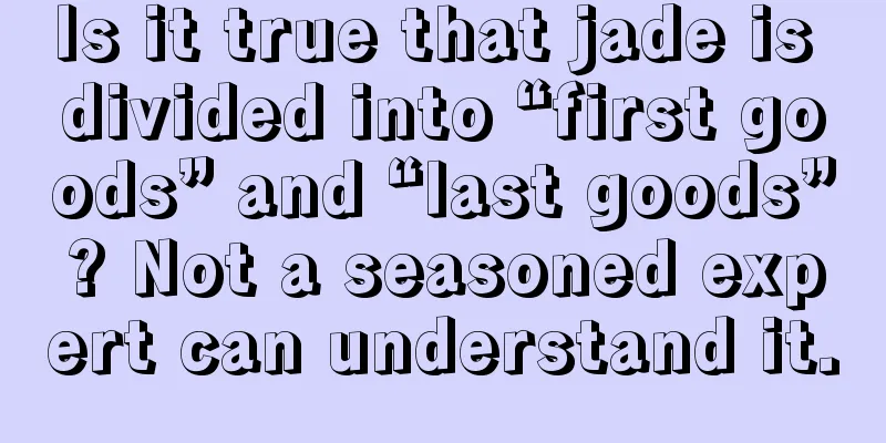 Is it true that jade is divided into “first goods” and “last goods”? Not a seasoned expert can understand it.