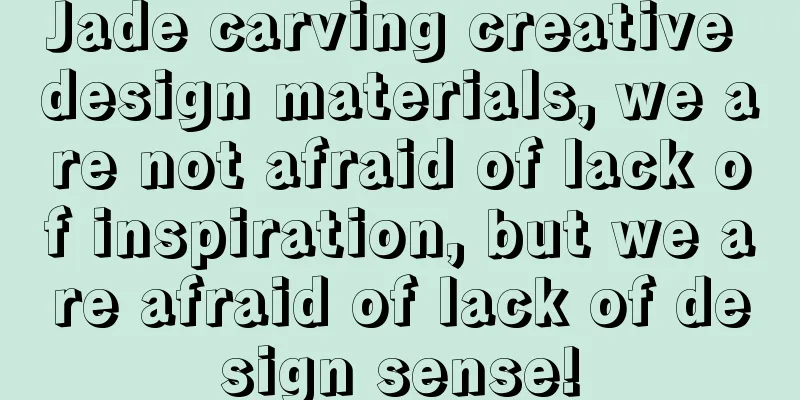 Jade carving creative design materials, we are not afraid of lack of inspiration, but we are afraid of lack of design sense!