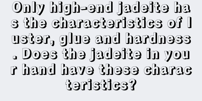 Only high-end jadeite has the characteristics of luster, glue and hardness. Does the jadeite in your hand have these characteristics?