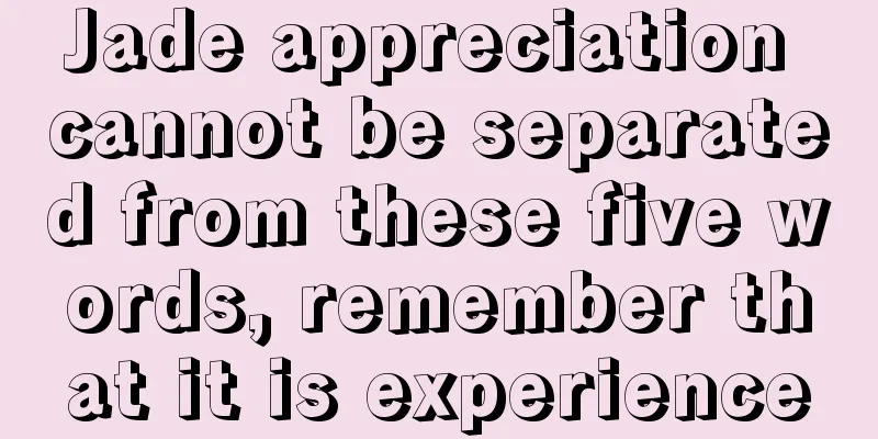 Jade appreciation cannot be separated from these five words, remember that it is experience