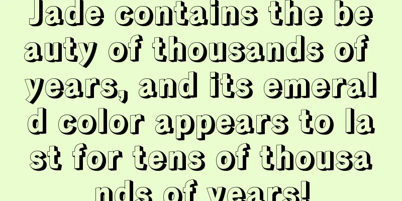 Jade contains the beauty of thousands of years, and its emerald color appears to last for tens of thousands of years!