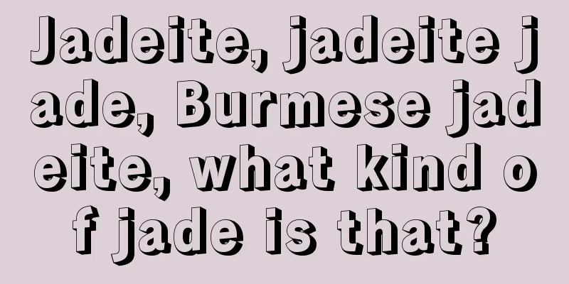 Jadeite, jadeite jade, Burmese jadeite, what kind of jade is that?