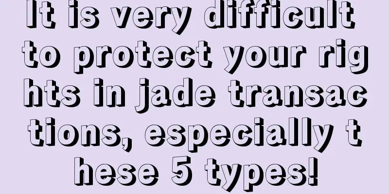 It is very difficult to protect your rights in jade transactions, especially these 5 types!