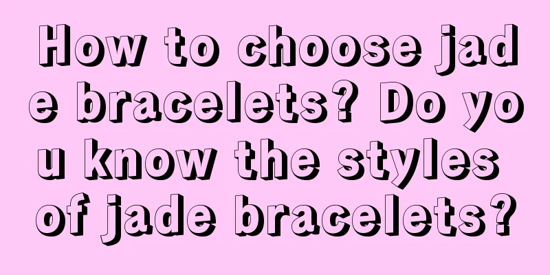 How to choose jade bracelets? Do you know the styles of jade bracelets?