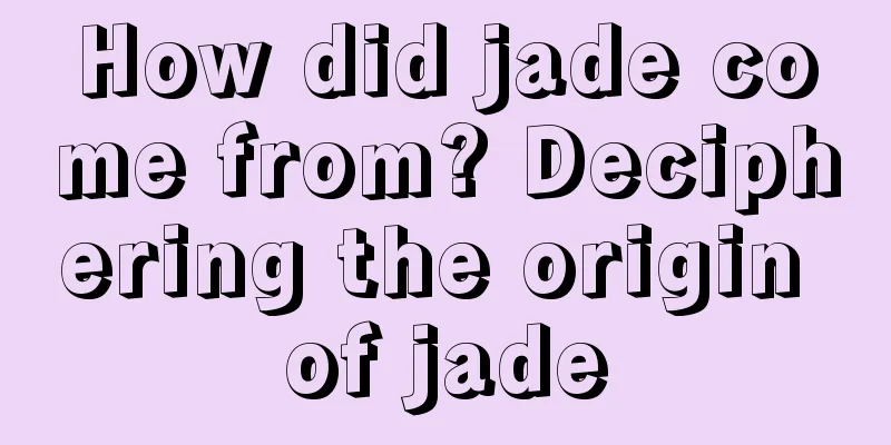 How did jade come from? Deciphering the origin of jade