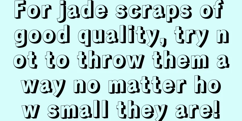 For jade scraps of good quality, try not to throw them away no matter how small they are!