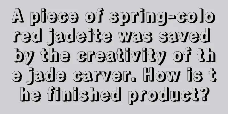 A piece of spring-colored jadeite was saved by the creativity of the jade carver. How is the finished product?