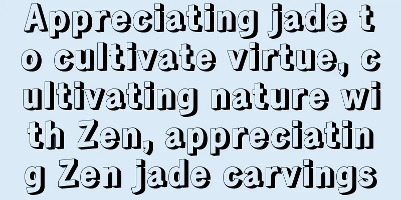 Appreciating jade to cultivate virtue, cultivating nature with Zen, appreciating Zen jade carvings