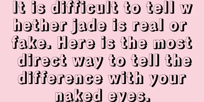 It is difficult to tell whether jade is real or fake. Here is the most direct way to tell the difference with your naked eyes.