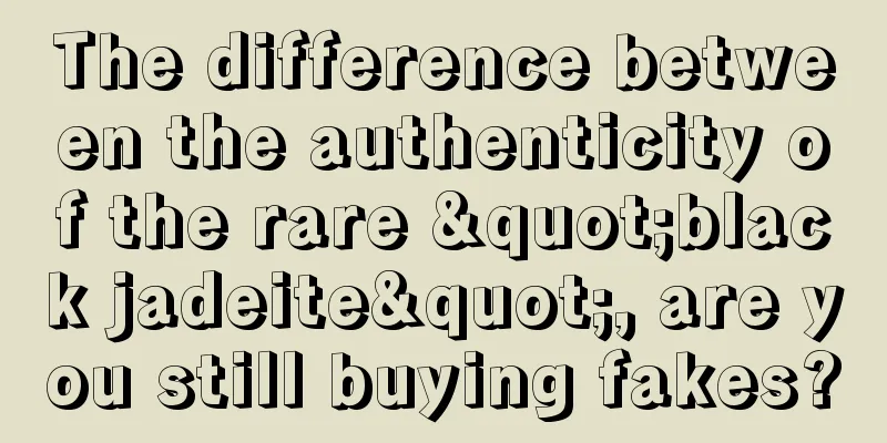 The difference between the authenticity of the rare "black jadeite", are you still buying fakes?