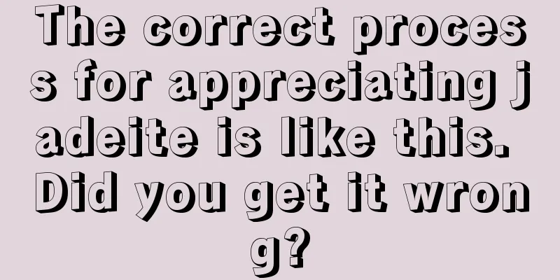 The correct process for appreciating jadeite is like this. Did you get it wrong?