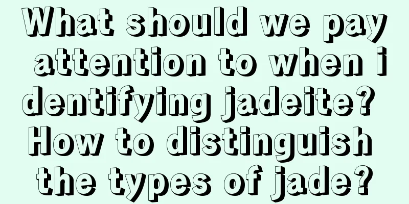 What should we pay attention to when identifying jadeite? How to distinguish the types of jade?