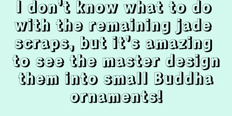 I don’t know what to do with the remaining jade scraps, but it’s amazing to see the master design them into small Buddha ornaments!