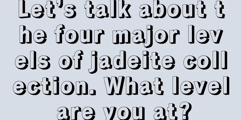 Let’s talk about the four major levels of jadeite collection. What level are you at?