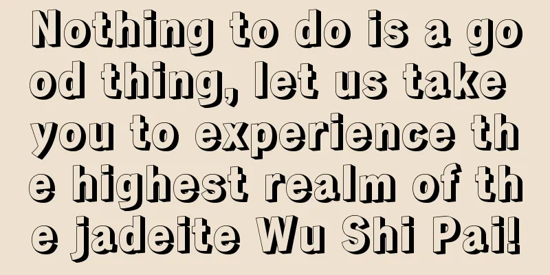 Nothing to do is a good thing, let us take you to experience the highest realm of the jadeite Wu Shi Pai!