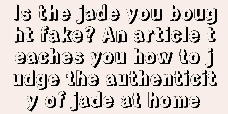 Is the jade you bought fake? An article teaches you how to judge the authenticity of jade at home