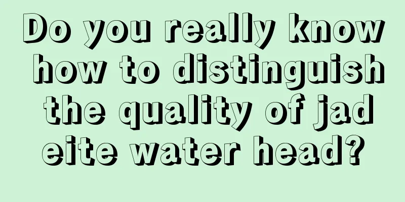 Do you really know how to distinguish the quality of jadeite water head?