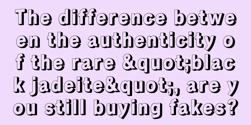 The difference between the authenticity of the rare "black jadeite", are you still buying fakes?
