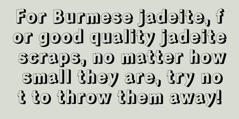 For Burmese jadeite, for good quality jadeite scraps, no matter how small they are, try not to throw them away!