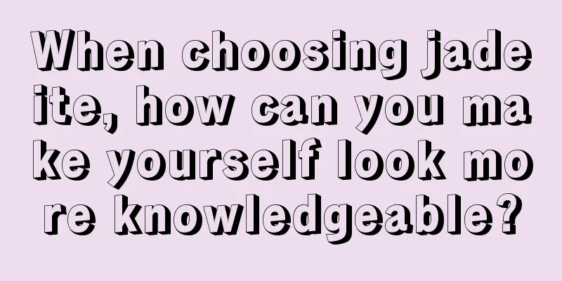 When choosing jadeite, how can you make yourself look more knowledgeable?