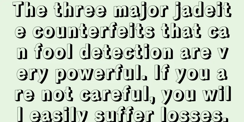 The three major jadeite counterfeits that can fool detection are very powerful. If you are not careful, you will easily suffer losses.