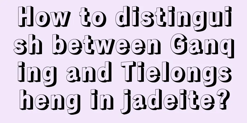 How to distinguish between Ganqing and Tielongsheng in jadeite?