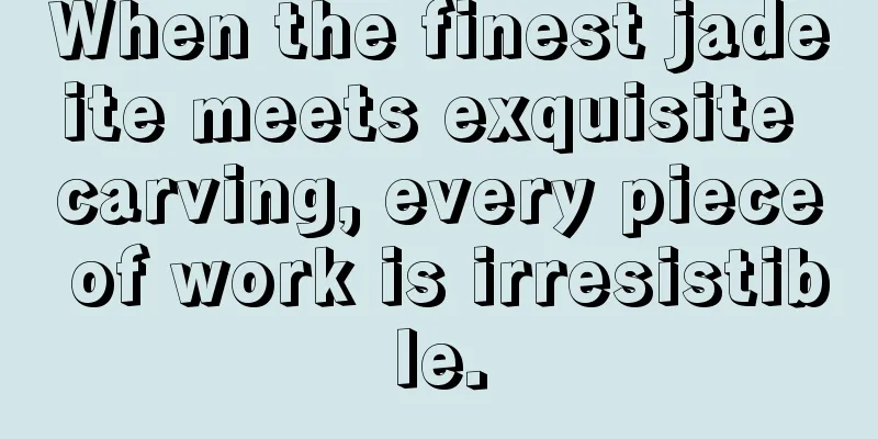 When the finest jadeite meets exquisite carving, every piece of work is irresistible.