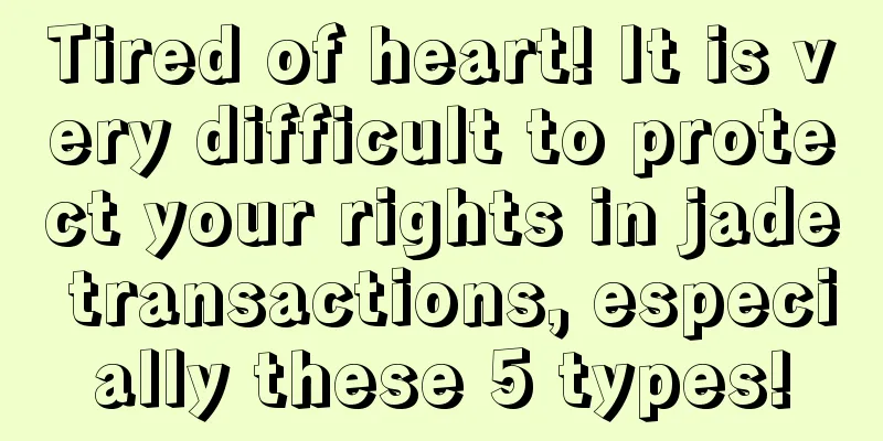 Tired of heart! It is very difficult to protect your rights in jade transactions, especially these 5 types!