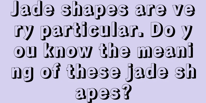 Jade shapes are very particular. Do you know the meaning of these jade shapes?