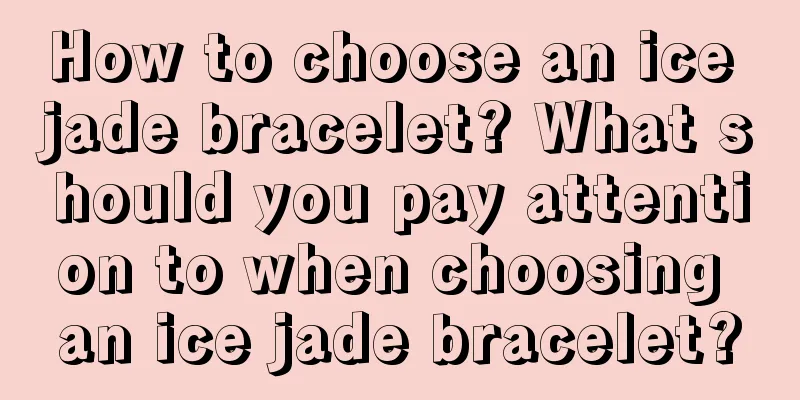 How to choose an ice jade bracelet? What should you pay attention to when choosing an ice jade bracelet?