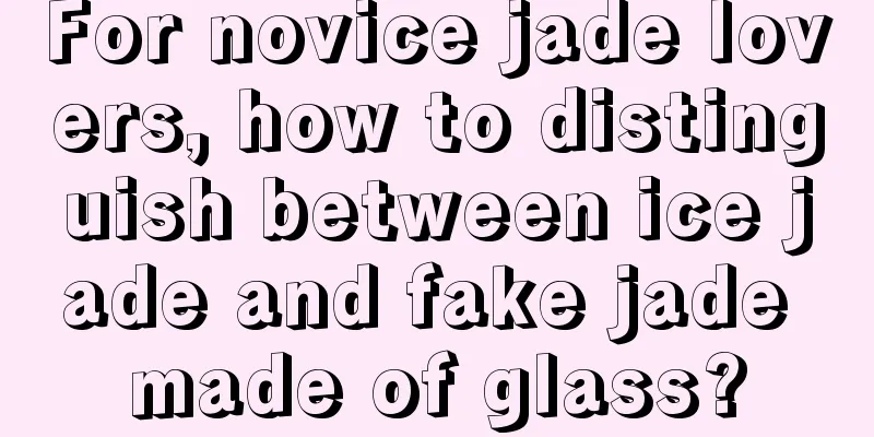 For novice jade lovers, how to distinguish between ice jade and fake jade made of glass?