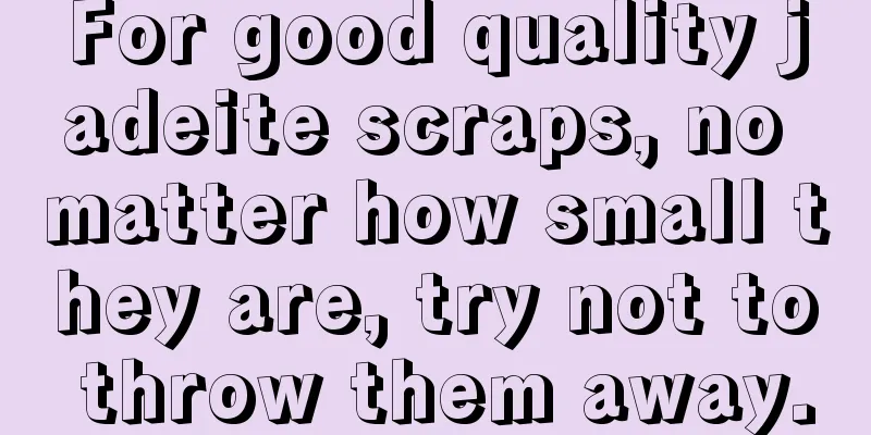 For good quality jadeite scraps, no matter how small they are, try not to throw them away.