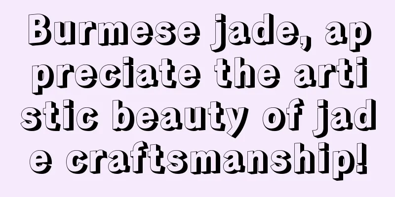 Burmese jade, appreciate the artistic beauty of jade craftsmanship!