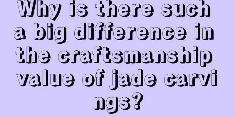 Why is there such a big difference in the craftsmanship value of jade carvings?