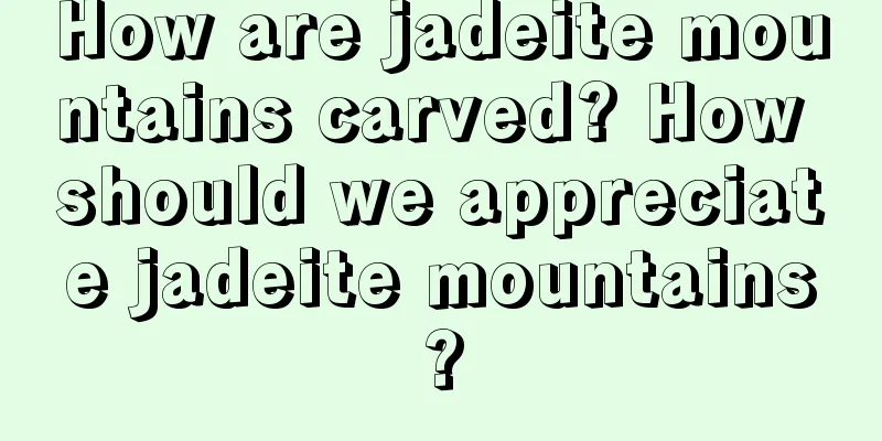 How are jadeite mountains carved? How should we appreciate jadeite mountains?